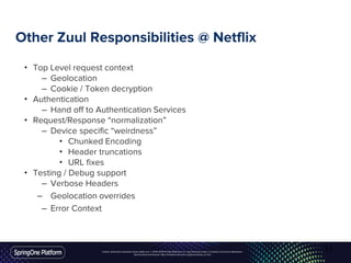 Unless otherwise indicated, these slides are © 2013-2016 Pivotal Software, Inc. and licensed under a Creative Commons Attribution-
NonCommercial license: http://creativecommons.org/licenses/by-nc/3.0/
Other Zuul Responsibilities @ Netflix
• Top Level request context
– Geolocation
– Cookie / Token decryption
• Authentication
– Hand off to Authentication Services
• Request/Response “normalization”
– Device specific “weirdness”
• Chunked Encoding
• Header truncations
• URL fixes
• Testing / Debug support
– Verbose Headers
– Geolocation overrides
– Error Context
51
 