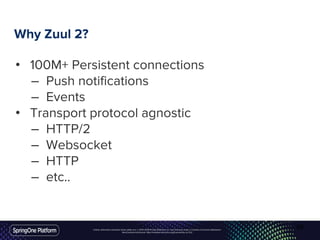 Unless otherwise indicated, these slides are © 2013-2016 Pivotal Software, Inc. and licensed under a Creative Commons Attribution-
NonCommercial license: http://creativecommons.org/licenses/by-nc/3.0/
Why Zuul 2?
• 100M+ Persistent connections
– Push notifications
– Events
• Transport protocol agnostic
– HTTP/2
– Websocket
– HTTP
– etc..
60
 