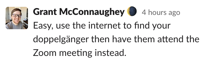 Grant's idea: Easy, use the internet to find your doppelgänger then have them attend the Zoom meeting instead.