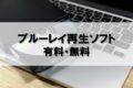 有料・無料のブルーレイ再生ソフト一覧