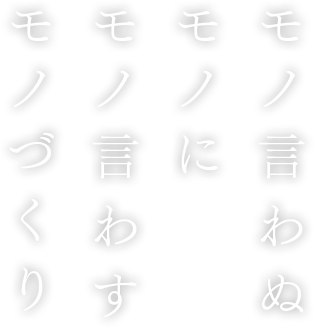 モノ言わぬ モノに モノ言わす モノづくり