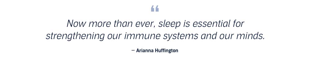 Now more than ever, sleep is essential for strengthening our immune systems and our minds. Arianna Huffington.