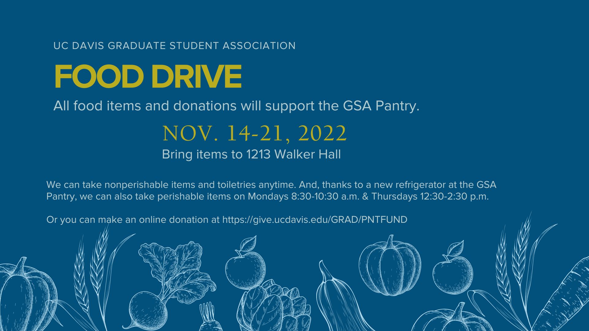  UC Davis Graduate Student Association Food Drive. All food items and donations will support the GSA Pantry. Nov. 14-21, 2022. 1213 Walker Hall. We can take nonperishable items and toiletries anytime. And, thanks to a new refrigerator at the GSA Pantry, we can also take perishable items on Mondays 8:30-10:30 a.m. and Thursdays 12:30-2:30 p.m. Or you can make an online donation at https://give.ucdavis.edu/GRADPNTFUND or link in bio. Below text is a drawing of the outline of wheat, beet, apple, artichoke, squash, pumpkin and carrot in light blue overlay on dark blue background.