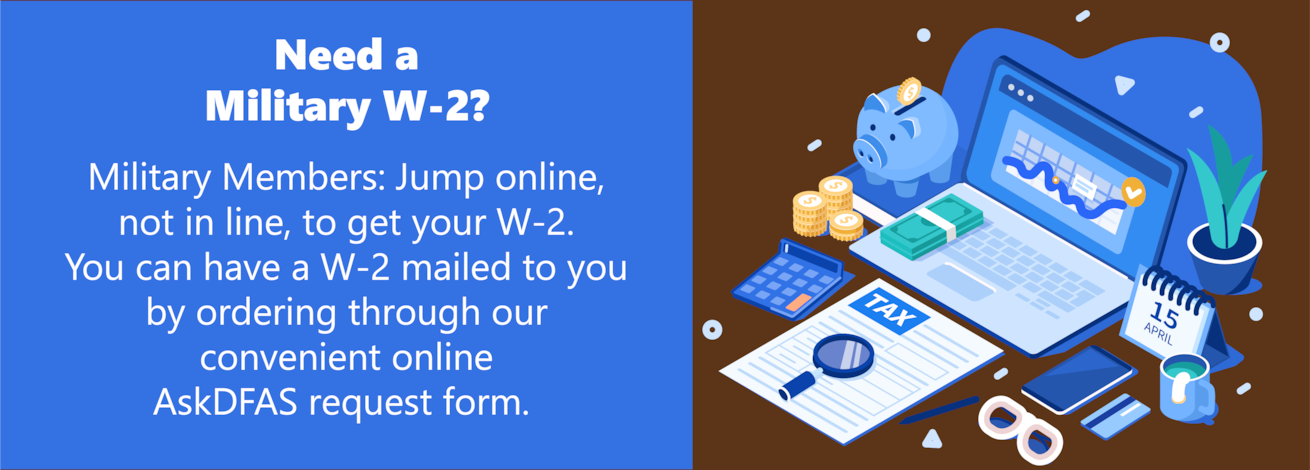 Military Members: Jump online, not in line, to get your W-2. You can have a W-2 mailed to you by ordering through our convenient online AskDFAS request form. Click to access it. 