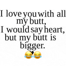 i love you with all my butt , i would say heart , but my butt is bigger .