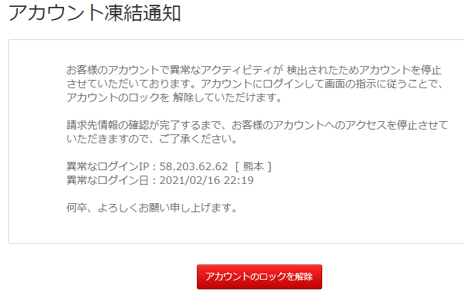 アカウント凍結通知お客様のアカウントで異常なアクティビティが 検出されたためアカウントを停止させていただいております。アカウントにログインして画面の指示に従うことで、アカウントのロックを 解除していただけます。