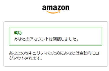 成功あなたのアカウントは回復しました。あなたのセキュリティのためにあなたは自動的にログアウトされます。と表示されて数秒経つと最初のIDとパスワードを入力する画面に移動します。