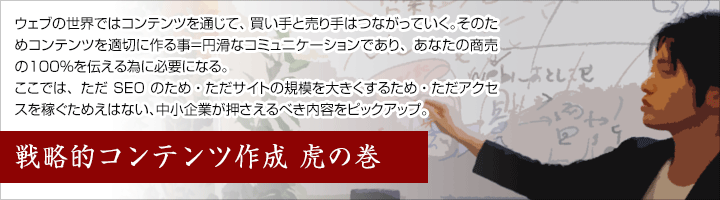 ウェブの世界ではコンテンツを通じて、買い手と売り手はつながりを作っていく。そのためコンテンツを適切に作る事が円滑なコミュニケーションにつながり、あなたの商売の100％を伝える為には必要になる。 ここでは、ただSEOのため・ただサイトの規模を大きくするため・ただアクセスを稼ぐためとは違う、中小企業が本当に必要な情報をピックアップしてお伝え。