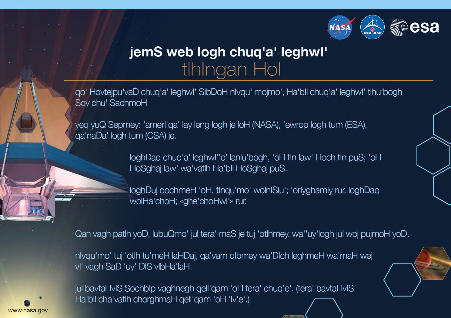 Image containing key facts about the James Webb Space Telescope with the entire image written in the Klingon language. The image has a title equivalent to "JAMES WEBB SPACE TELESCOPE" with a subtitle of the language that it is written. The key facts listed in the image (in the specified language) are: [Line 1] Will be the premier space observatory for astronomers worldwide, extending the tantalizing discoveries of the Hubble Space Telescope. [Line 2] An international collaboration among NASA, the European Space Agency, and the Canadian Space Agency. [Line 3] The largest telescope ever placed in space; 100 times more powerful than Hubble. [Line 4] So big it has to fold origami-style to fit in the rocket and will unfold like a “Transformer” in space. [Line 5] Has a 5-layer sunshield that protects the telescope from the infrared radiation of the Sun, Earth, and Moon; like having sun protection of SPF 1 million. [Line 6] With unprecedented infrared sensitivity, it will peer back in time over 13.5 billion years to see the first galaxies born after the Big Bang. [Line 7] Will orbit the Sun 1.5 million kilometers from the Earth. (Hubble orbits 560 kilometers above the Earth.)