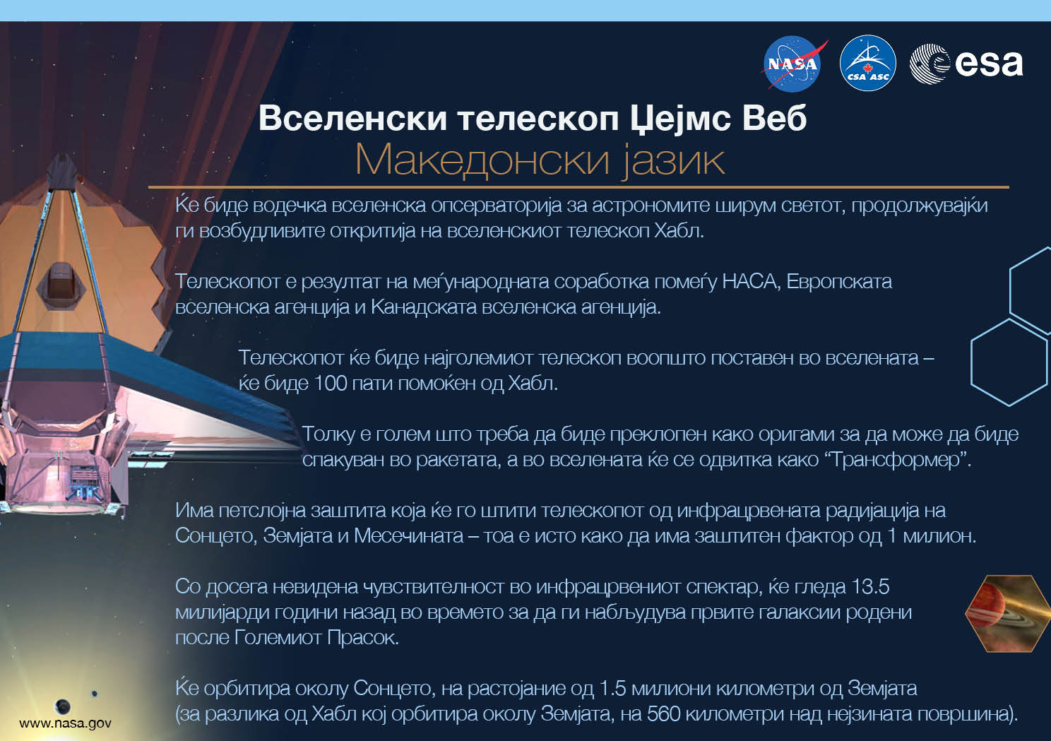 Image containing key facts about the James Webb Space Telescope with the entire image written in the Macedonian language. The image has a title equivalent to "JAMES WEBB SPACE TELESCOPE" with a subtitle of the language that it is written. The key facts listed in the image (in the specified language) are: [Line 1] Will be the premier space observatory for astronomers worldwide, extending the tantalizing discoveries of the Hubble Space Telescope. [Line 2] An international collaboration among NASA, the European Space Agency, and the Canadian Space Agency. [Line 3] The largest telescope ever placed in space; 100 times more powerful than Hubble. [Line 4] So big it has to fold origami-style to fit in the rocket and will unfold like a “Transformer” in space. [Line 5] Has a 5-layer sunshield that protects the telescope from the infrared radiation of the Sun, Earth, and Moon; like having sun protection of SPF 1 million. [Line 6] With unprecedented infrared sensitivity, it will peer back in time over 13.5 billion years to see the first galaxies born after the Big Bang. [Line 7] Will orbit the Sun 1.5 million kilometers from the Earth. (Hubble orbits 560 kilometers above the Earth.)