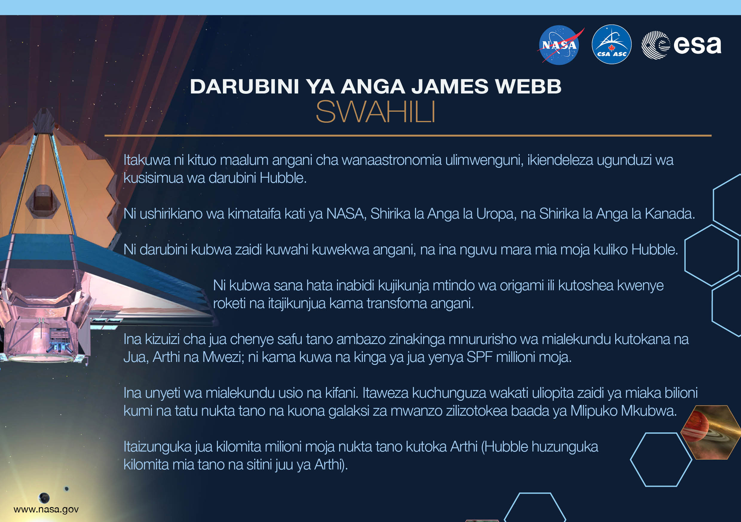 Image containing key facts about the James Webb Space Telescope with the entire image written in the Swahili language. The image has a title equivalent to "JAMES WEBB SPACE TELESCOPE" with a subtitle of the language that it is written. The key facts listed in the image (in the specified language) are: [Line 1] Will be the premier space observatory for astronomers worldwide, extending the tantalizing discoveries of the Hubble Space Telescope. [Line 2] An international collaboration among NASA, the European Space Agency, and the Canadian Space Agency. [Line 3] The largest telescope ever placed in space; 100 times more powerful than Hubble. [Line 4] So big it has to fold origami-style to fit in the rocket and will unfold like a “Transformer” in space. [Line 5] Has a 5-layer sunshield that protects the telescope from the infrared radiation of the Sun, Earth, and Moon; like having sun protection of SPF 1 million. [Line 6] With unprecedented infrared sensitivity, it will peer back in time over 13.5 billion years to see the first galaxies born after the Big Bang. [Line 7] Will orbit the Sun 1.5 million kilometers from the Earth. (Hubble orbits 560 kilometers above the Earth.)