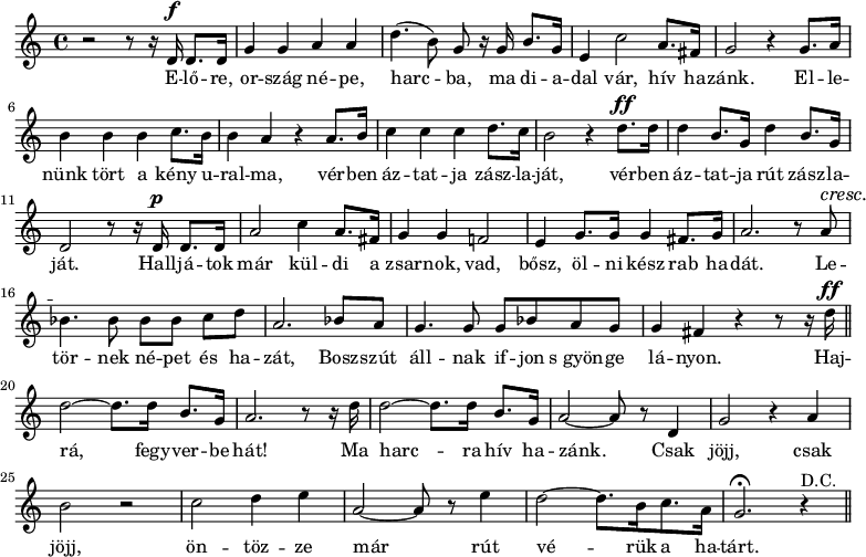 
\version "2.14.2"
{
<<
\relative c' {
\dynamicUp
\set Staff.midiInstrument = "trumpet"
  r2 r8 r16 d16\f d8. d16       % elore
  g4 g a a                      % orszag nepe
  d4.(b8) g r16 g b8. g16       % harcba, ma dia-
  e4 c'2 a8. fis16              % dal var, hiv ha-
  g2 r4 g8. a16                 % zank. Elle-
  b4 b b c8. b16                % nunk tort a keny u-
  b4 a r4 a8. b16               % ralma, verben
  c4 c c d8. c16                % aztatja zaszla-
  b2 r4 d8.\ff d16              % jat, verben
  d4 b8.  g16 d'4 b8. g16       % aztatja rut zaszla-
  d2 r8 r16 d16\p d8. d16       % jat. Halljatok
  a'2 c4 a8. fis16              % mar kuldi a
  g4 g f!2                      % zsarnok, vad
  e4 g8. g16 g4 fis8. g16       % bosz, olni kesz rab ha-
  a2. r8 \crescTextCresc a8\< \crescHairpin     % dat. Le-
  bes4.\! bes8\noBeam bes[bes] c d      % tornek nepet es ha-
  a2. bes8 a                    % zat, bosszut
  g4. g8 g bes  a g             % allnak ifjon s gyonge
  g4 fis r4 r8 r16 d'\ff \bar "||"
  d2~d8. d16 b8. g16
  a2. r8 r16 d16
  d2~d8. d16 b8. g16
  a2~a8 r8 d,4
  g2 r4 a4
  b2 r2
  c2 d4 e
  a,2~a8 r8 e'4
  d2~d8. [b16 c8. a16]
  g2.\fermata r4^"D.C." \bar "||"
}

\addlyrics {
  E -- lő -- re, or -- szág né -- pe, harc -- ba,
  ma di -- a -- dal vár, hív ha -- zánk.
  El -- le -- nünk tört a kény u -- ral -- ma,
  vér -- ben áz -- tat -- ja zász -- la -- ját,
  vér -- ben áz -- tat -- ja rút zász -- la -- ját.
  Hall -- já -- tok már kül -- di a zsar -- nok, vad,
  bősz, öl -- ni kész rab ha -- dát.
  Le -- tör -- nek né -- pet és ha -- zát,
  Bosz -- szút áll -- nak if -- jon s_gyön -- ge lá -- nyon.
  Haj -- rá, fegy -- ver -- be hát! Ma harc -- ra hív ha -- zánk.
  Csak jöjj, csak jöjj, ön -- töz -- ze már
  rút vé -- rük a ha -- tárt.
}
>>}
