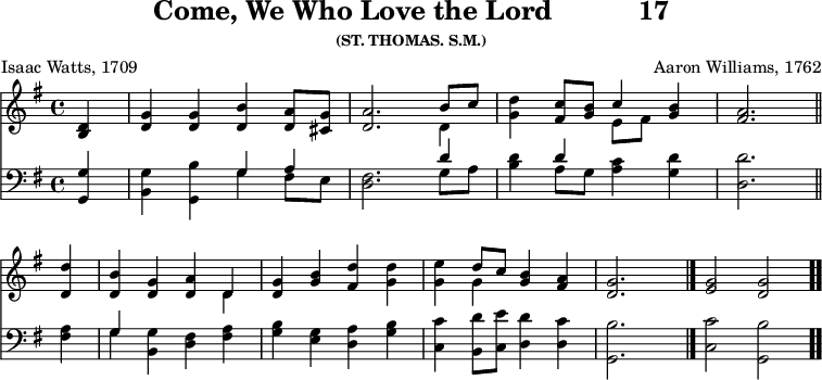 \version "2.16.2" 
\header { tagline = ##f title = \markup { "Come, We Who Love the Lord" "          " "17" } subsubtitle = "(ST. THOMAS. S.M.)" composer = "Aaron Williams, 1762" poet = "Isaac Watts, 1709" }
\score { << << \new Staff { \key g \major \time 4/4 \partial 4 \relative d' {
  <d b>4 | <g d> q <b d,> <a d,>8 <g cis,> |
  <a d,>2. << { b8 c } \\ { d,4 } >> |
  <g d'>4 <c fis,>8 <b g> << { c4 } \\ { e,8[ fis] } >> <b g>4 |
  <a fis>2. \bar "||" \break %end of first line
  <d d,>4 | <b d,> <g d> <a d,> << { d, } \\ { d } >> |
  <g d> <b g> <d fis,> <d g,> |
  <e g,> << { d8 c } \\ { g4 } >> <b g>4 <a fis> | <g d>2. s4 \bar "|."
  <g e>2 <g d> \bar ".." } }
\new Staff { \clef bass \key g \major \relative g, {
  <g g'>4 | <b g'> <g b'> << { g' a } \\ { g fis8 e } >> |
  <fis d>2. << { d'4 } \\ { g,8 a } >> |
  <b d>4 << { d } \\ { a8 g } >> <a c>4 <g d'> | <d d'>2. %end of 1st
  <fis a>4 | << { g } \\ { g } >> <g b,> <fis d> <fis a> |
  <g b> <e g> <d a'> <g b> |
  <c, c'> <b d'>8 <c e'> <d d'>4 <d c'> |
  <g, b'>2. s4 <c c'>2 <g b'> } } >> >>
\layout { indent = #0 }
\midi { \tempo 4 = 112 } }
