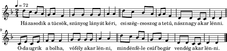 
{
\transpose e d
   <<
   \relative c' {
      \key e \minor
      \time 2/4
      \tempo 4 = 72
      \set Staff.midiInstrument = "lead 1 (square)"
      \transposition c'
%       Házasodik a tücsök, szúnyog lányát kéri,
        e'8 d c b a b g4 a8 a a a b4 b \bar "||"
%       csiszeg, csoszog a tetű, násznagy akar lenni.
        e8 d c b a b g4 e8 e d d e4 e \bar "||" \break
%       odaugrik a bolha, vőfély akar lenni,
        d8 fis d fis g g g4 a8 a a a b4 b \bar "||"
%       mindenféle csúf bogár vendég akar lenni.
        e8 d c b a b g4 e8 e d d e4 e \bar "|."
      }
   \addlyrics {
        Há -- za -- so -- dik a tü -- csök, szú -- nyog lá -- nyát ké -- ri,
        csi -- szëg- cso -- szog a te -- tű, nász -- nagy a -- kar lën  -- ni.
        O -- da -- ug -- rik a bol -- ha, vő -- fély a -- kar lën -- ni,
        min -- dën  -- fé -- le csúf bo -- gár ven -- dég a -- kar lën  -- ni.
      }
   >>
}
