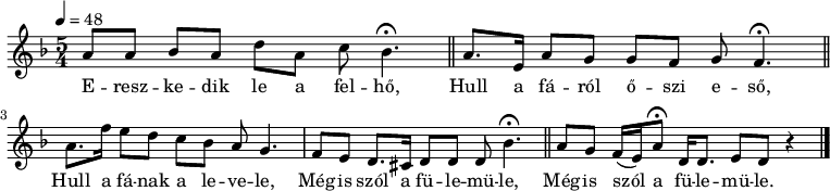 
{
   <<
        \transpose c f
   \relative c' {
      \key a \minor
      \time 5/4
      \tempo 4 = 48
        \override TupletBracket #'bracket-visibility = ##t
%      \set Staff.midiInstrument = "church organ"
      \transposition c'
%       Ereszkedik le a felhő
        e8 e   f e   a e  g  f4.\fermata \bar "||"
%       Hull a fáról őszi   eső
        e8.  b16 e8 d d c d c4.\fermata \bar "||"
        \break
%       Hull a fának a levele,
        e8.  c'16 b8 a g f e d4.
%       mégis szól  a fülemüle,
         c8 b a8. gis16 a8 a a f'4.\fermata \bar "||"
%       mégis szól        a         fülemüle.
         e8 d    c16( b)   e8\fermata a,16 a8. b8 a r4 \bar "|."
      }
   \addlyrics {
        E -- resz -- ke -- dik le a fel -- hő,
        Hull a fá -- ról ő -- szi e -- ső,
        Hull a fá -- nak a le -- ve -- le,
        Még -- is szól a fü -- le -- mü -- le,
        Még -- is szól a fü -- le -- mü -- le.
      }
   >>
}
