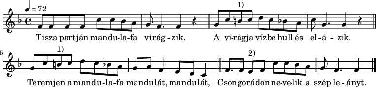 
{
        \transpose c f
   <<
   \relative c' {
      \key c \major
      \time 4/4
      \tempo 4 = 72
      \set Staff.midiInstrument = "electric piano 1"
      \transposition c'
%       Tisza partján mandulafa virágzik,
        c8 c c c g' g f e d c4. c4 r \bar "||"
%       a virágja vízbe hull es elázik.
        d8 g fis^\markup { 1) } g a g f e g d4. d4 r \bar "||"
%       Teremjen a mandulafa mandulát, mandulát,
        d8 g fis^\markup { 1) } g a g f e d e c4 b8 a g4 \bar "||"
%       Csongorádon nevelik a szép leányt.
        c8. c16 b8^\markup { 2) } c g' g f e d c4. c4 \bar "|."
      }
   \addlyrics {
        Ti -- sza part -- ján man -- du -- la -- fa vi -- rág -- zik.
        A vi -- rág -- ja víz -- be hull és el -- á -- zik.
        Te -- rem -- jen a man -- du -- la -- fa man -- du -- lát, man -- du -- lát,
        Cson -- go -- rá -- don ne -- ve -- lik a szép le -- ányt.
      }
   >>
}
