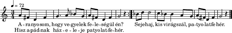 
\version "2.14.2"
\header {
        tagline = ""    % ne legyen copyright szöveg
        }
dallam = {   \relative c' {
   \set Staff.keySignature = #`(((0 . 6) . ,FLAT)
                                ((0 . 3) . ,SHARP))
      \time 3/4
      \tempo 4 = 72
      \set Staff.midiInstrument = "drawbar organ"
      \transposition c'
%       Aranyosom, hogy vegyelek feleségül én?
%       Hisz apádnak házeleje patyolatfehér.
        \repeat volta 2 {
        a'8 fis d4 fis g4. a8 bes[ g] a fis d4 fis g2 r4 }
%       sejehaj, kis virágszál, patyolatfehér.
        bes8 d d2 c8 bes bes4 a8 g a( fis) d4 fis g2 r4
        \bar "|."
      }
}
\score {
   <<
   \dallam
   \addlyrics {
        A -- ra -- nyo -- som, hogy ve -- gye -- lek fe -- le -- sé -- gül én?
        Se -- je -- haj, kis vi -- rág -- szál, pa -- tyo -- lat -- fe -- hér.
      }
   \addlyrics {
        Hisz a -- pád -- nak ház -- e -- le -- je pa -- tyo -- lat -- fe -- hér.
      }
   >>
   \layout {
        indent = 0.0\cm
        }
}
\score {
   \unfoldRepeats
   \dallam
   \midi { }
}
