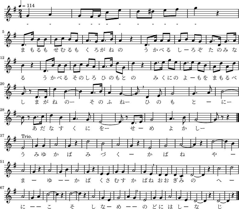 {
 \set Staff.midiInstrument = #"piano"
 \key g \major \time 2/4 \tempo 4 = 114 \relative d' {
 g4 a4 | g8 fis16 g16 c8 e8  | d8 dis8 e8 fis8 | g4 r4  | \break
 d,8. b'16 b8 b | b c b a | a8. g16 a8. b16 | a4 r | d,8. a'16 a8 a
 a b a g | g8. d16 g8. a16 \break
 b4 r | d,8. b'16 b8 b | b c b a | a8. b16 d8 g, | d'4 r | d8. e16 g8 e
 d8. e16 d8 b | a d a d \break
 g, r d8. d16 | d'4 b~ | b a8. b16 | a4 g~ | g8 \breathe d4 e8 | g2 | g4. a8 | b2~ \break
 b8 r b8. c16 | d4 b | a4. g8 | e2~ | e8 r d8. e16 | g2 | a4. b8 | g2~ | g8 r r4 \bar "|." \break
 e2^"Trio." | g4 g | a2 | g4 r | d'2 | b | a | g4 r |
 e2 | g | a~ | a4 r | d2~ | d4 b | a2 |
 g4 r | a2 | g4 b | a2 | g4 r | e e | g g | a2 |
 g4 e \breathe | d d | d c | d2~ | d4 r | c'2 | d | a |
 g4 a | c2~ c4 r | d2~ | d4 r | a2 | g4 e | g2 | a4 g \breathe |
 e2 | g4 g | a2 | g4 e | d2~ | d4 r | d2~ | d4 r \bar "|."
 }
\addlyrics {
 - - - - - - - - - - - - 
 ま も る も せ む る も く ろ が ね の う か べ る し ー ろ ぞ た の み な る
 う か べ る そ の し ろ ひ の も と の み く に の よ ー も を ま も る べ し
 ま が ね のー そ の ふ ねー ひ の も と ー にー
 あ だ な す く に をー せ ー め よ か しー
 う み ゆ か ば み づ く ー か ば ね
 や ー ま ー ゆ ー ー か ば く さ む す か ば ね
 お お ぎ み の へ ー に ー ー こ そ し な ー め ー ー
 の ど に は し ー な じ
 }
}
