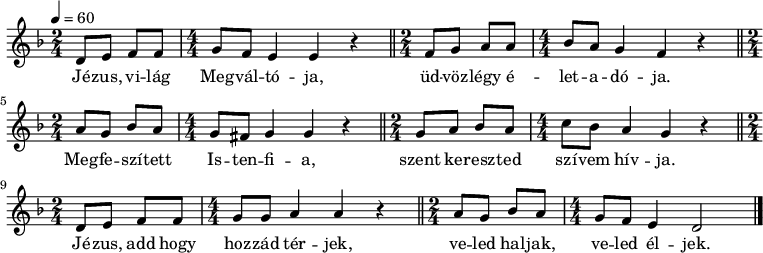 
{
   <<
   \relative c' {
      \key d \minor
      \tempo 4 = 60
      \numericTimeSignature
      \set Staff.midiInstrument = "drawbar organ"
      \transposition c'
        \time 2/4 d8 e f f \time 4/4 g f e4 e r \bar "||" \time 2/4 f8 g a a \time 4/4 bes a g4 f r \bar "||" \break
        \time 2/4 a8 g bes a \time 4/4 g fis g4 g r \bar "||" \time 2/4 g8 a bes a\time 4/4  c bes a4 g r \bar "||" \break
        \time 2/4 d8 e f f \time 4/4 g g a4 a r \bar "||" \time 2/4 a8 g bes a \time 4/4 g f e4 d2 \bar "|."
      }
   \addlyrics {
        Jé -- zus, vi -- lág Meg -- vál -- tó -- ja,
        üd -- vöz -- légy é -- let -- a -- dó -- ja.
        Meg -- fe -- szí -- tett Is -- ten -- fi -- a,
        szent ke -- resz -- ted szí -- vem hív -- ja.
        Jé -- zus, add hogy hoz -- zád tér -- jek,
        ve -- led hal -- jak, ve -- led él -- jek.
      }
   >>
}
