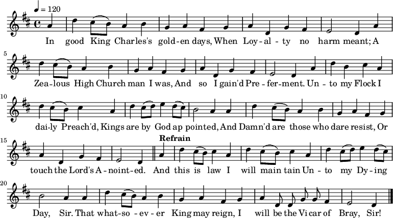 \relative a' { \key d \major \tempo 4=120 \set Staff.midiInstrument = #"clarinet"
\partial 4 a d cis8( b) a4 b g a fis % \bar "" \break
g a d, g fis e2 d4 % \bar "" \break
a' d cis8( b) a4 b g a fis % \bar "" \break
g a d, g fis e2 d4 % \bar "" \break
a' d b cis a d cis8( b) cis4 % \bar "" \break
a d cis8( d) e4 d8( cis) b2 a4 % \bar "" \break
a d cis8( b) a4 b g a fis % \bar "" \break
g a d, g fis e2 d4 \bar "||" % \break
\tempo "Refrain" a' d cis8( b) cis4 a d cis8( b) cis4 % \bar "" \break
a d cis8( d) e4 d8( cis) b2 a4 % \bar "" \break
a d cis8( b) a4 b g a fis % \bar "" \break
g a \autoBeamOff d,8 d g g fis4 e2 d4 \bar "|." }
\addlyrics {In good King_ Char -- les's gold -- en days,
When Loy -- al -- ty no harm meant;
A Zea -- lous_ High Church man I was,
And so I gain'd Pre -- fer -- ment.
Un -- to my Flock I dai -- ly_ Preach'd,
Kings are by_ God ap_ -- point -- ed,
And Damn'd are_ those who dare re -- sist,
Or touch the Lord's A -- noint -- ed.
And this is_ law I will main_ -- tain
Un -- to my_ Dy -- ing Day, Sir.
That what -- so_ -- ev -- er King may reign,
I will be the Vi -- car of Bray, Sir! }