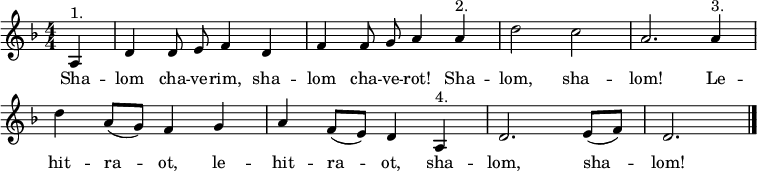 
\header { tagline = ##f }
\layout { indent = 0 \context { \Score \remove "Bar_number_engraver" } }
global = { \key d \minor \time 4/4 \numericTimeSignature \partial 4 \autoBeamOff }
% from https://www.franzdorfer.com/s/shalom-chaverim
sopranoVoice = \relative c' { \global
  a4^"1." | d d8 e f4 d | f f8 g a4 a^"2." | d2 c | a2.
  a4^"3." | d a8 ([g]) f4 g | a f8 ([e]) d4 a^"4." | d2. e8 ([f]) | d2. \bar "|."
}
verse = \lyricmode { % chaverim = male friends, chaverot = female friends
  Sha -- lom cha -- ve -- rim, sha -- lom cha -- ve -- rot! Sha -- lom, sha -- lom!
  Le -- hit -- ra -- ot, le -- hit -- ra -- ot,
  sha -- lom, sha -- lom!
}
\score {
  \new Staff \with { midiInstrument = "clarinet" } { \sopranoVoice }
  \addlyrics { \verse }
  \layout { }
  \midi { \tempo 4=144 }
}
