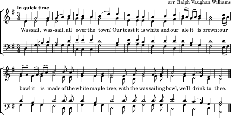 
\header { tagline = ##f arranger = "arr. Ralph Vaughan Williams" }
\layout { indent = 0
  \context { \Score \remove "Bar_number_engraver" }
  \context { \Voice \remove "Dynamic_engraver" }
}

global = { \key g \major \time 3/4 \partial 4 \tempo "In quick time" }

soprano = \relative c' { \global \autoBeamOff \set Staff.midiPanPosition = -0.5 \set midiInstrument = "oboe"
  d4\fff | g2 g4 | g (a) b | c b a | b (d)
  d | c a a | a b c | b8 [(a)] g [(a)] b4 | a2
  c4 | b8 [(a)] g [(a)] b [(c)] | d2
  d8 c | b4 g b | a2
  g8 a | b2 a8 b | c2 b4 | a (g) fis | g2 \bar "|."
}

alto = \relative c' { \global \autoBeamOff \set Staff.midiPanPosition = 0.5 \set midiInstrument = "fiddle"
  d4\pp | d2 e4 |d2 g4 | g g a | g2
  g4 | e e e | d d fis | g g g | fis2
  g8 ([a]) | g4 g g | a2 fis8 fis | g4 g g fis2
  d8 d | g2 g8 g | g2 g4 | e2 d4 | d2 \bar "|."
}

tenor = \relative c { \global \autoBeamOff \set Staff.midiPanPosition = -1 \set midiInstrument = "clarinet"
  d4 | g (b) c | b2 d4 | e e e | d2
  b4 | e e c | d d d d b g | d'2
  d4 | d b g | d'2 d8 d | d4 b g | d'2
  d8 d | d2 d8 d | e2 d4 | c (b) a | b2 \bar "|."
}

bass = \relative c { \global \autoBeamOff \set Staff.midiPanPosition = 1 \set midiInstrument = "contrabass"
  d4 | g2 g4 | g g g | c, c c | g'2
  g4 | a a g | fis fis d | g g g | fis2
  e8 ([fis]) | g4 g g | fis2 d8 d | g4 g g | d2
  e8 fis | g2 g8 g | c,2 g'4 c,2 d4 | <g g,>2 \bar "|."
}

verse = \lyricmode {
  Was -- sail, was -- sail, all o -- ver the town!
  Our toast it is white and our ale it is brown;
  our bowl it is made of the white map -- le tree;
  with the was -- sail -- ing bowl, we'll drink to thee.
}

\score {
  \new ChoirStaff <<
    \new Staff
    <<
      \new Voice = "soprano" { \voiceOne \soprano }
      \new Voice = "alto" { \voiceTwo \alto }
    >>
    \new Lyrics \lyricsto "soprano" \verse
    \new Staff
    <<
      \clef bass
      \new Voice = "tenor" { \voiceOne \tenor }
      \new Voice = "bass" { \voiceTwo \bass }
    >>
  >>
  \layout { }
}
\score { << \soprano \\ \alto \\ \tenor \\ \bass >>
  \midi {
    \tempo 4.=128
    \context { \Score midiChannelMapping = #'instrument }
    \context { \Staff \remove "Staff_performer" }
    \context { \Voice \consists "Staff_performer" }
  }
}
