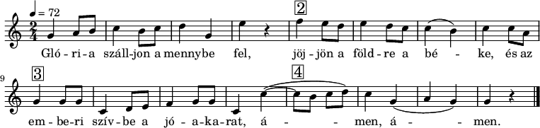 
{
   <<
   \relative c' {
      \key a \minor
      \time 2/4
      \tempo 4 = 72
      \set Staff.midiInstrument = "drawbar organ"
      \transposition c'
%       Glória szálljon a mennybe fel,
        g'4 a8 b c4 b8 c d4 g, e' r
%       jöjjön a földre a béke,
        f4^\markup { \raise #1 \box \abs-fontsize #16 2 } e8 d e4 d8 c c4( b) c
%       és az emberi szívbe a jóakarat,
        c8 a g4^\markup { \raise #1 \box \abs-fontsize #16 3 } g8 g c,4 d8 e f4 g8 g c,4 c'(~
%       ámen, ámen.
        c8^\markup { \raise #1 \box \abs-fontsize #16 4 } b c d) c4 g( a g) g r
        \bar "|."
      }
   \addlyrics {
        Gló -- ri -- a száll -- jon a menny -- be fel,
        jöj -- jön a föld -- re a bé -- ke,
        és az em -- be -- ri szív -- be a jó -- a -- ka -- rat,
        á -- men, á --  men.
      }
   >>
}
