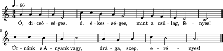 
{
   <<
   \relative c' {
      \key a \minor
      \time 3/4
      \tempo 4 = 86
      \set Staff.midiInstrument = "drawbar organ"
      \transposition c'
        \bar "|."
%       Ó, dicsőséges, ó ékességes, mint a csillag, fényes!
        a'4 a a a e2 \bar "||" c'4 c b a g2 \bar "||" e4 g f e d2 c2. \bar "||" \break
%       Úrnőnk s Anyánk vagy, drága szép, erényes!
        c'4 c b a b2 \bar "||" a4 g a c b2 a2. \bar "|."
      }
   \addlyrics {
        Ó, di -- cső -- sé -- ges, ó, é -- kes -- sé -- ges,
        mint a csil -- lag, fé -- nyes!
        Úr -- nőnk s_A -- nyánk vagy, drá -- ga, szép, e -- ré -- nyes!
      }
   >>
}
