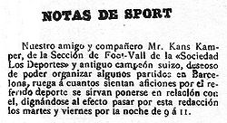"SPORT NOTES Our friend and partner, Mr. Kans Kamper, from the Foot-Vall Section of the "Sociedad Los Deportes" and former Swiss champion, wishing to organize some matches in Barcelona, requests that everyone who likes this sport contact him, come to this office Tuesday and Friday nights from 9 to 11."