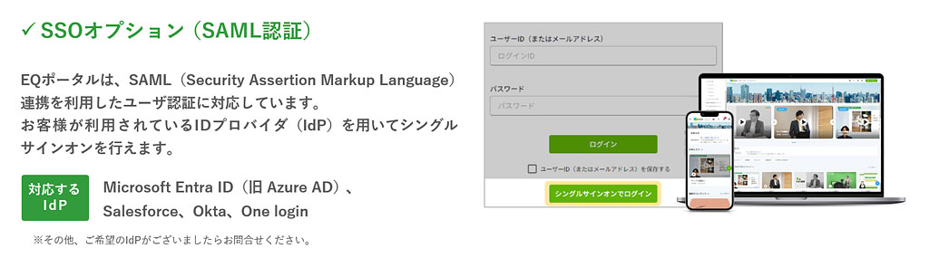 「SSOオプション（SAML認証）」EQポータルは、SAML（Security Assertion Markup Language）連携を利用したユーザ認証に対応しています。お客様が利用されているIDプロバイダ（IdP）を用いてシングルサインオンを行えます。