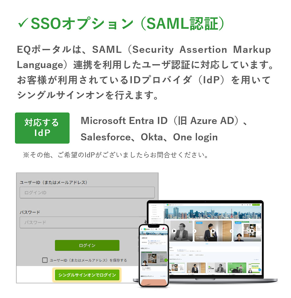 「SSOオプション（SAML認証）」EQポータルは、SAML（Security Assertion Markup Language）連携を利用したユーザ認証に対応しています。お客様が利用されているIDプロバイダ（IdP）を用いてシングルサインオンを行えます。